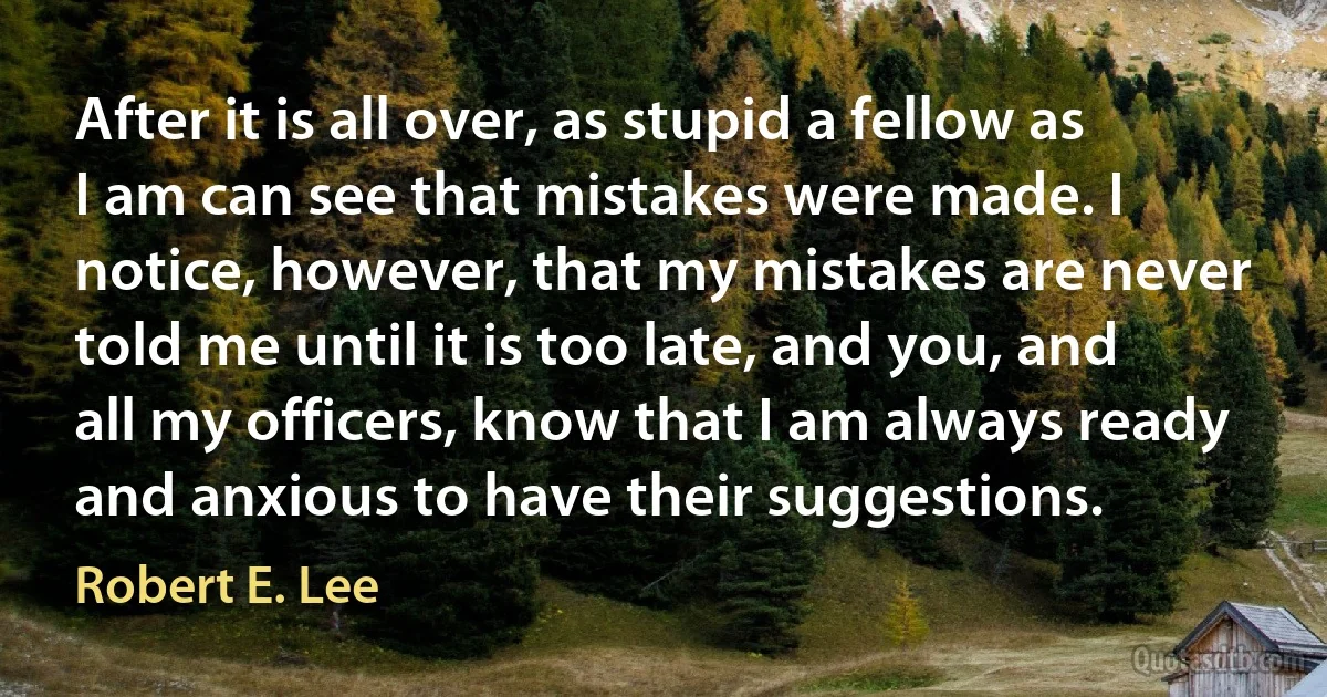 After it is all over, as stupid a fellow as I am can see that mistakes were made. I notice, however, that my mistakes are never told me until it is too late, and you, and all my officers, know that I am always ready and anxious to have their suggestions. (Robert E. Lee)