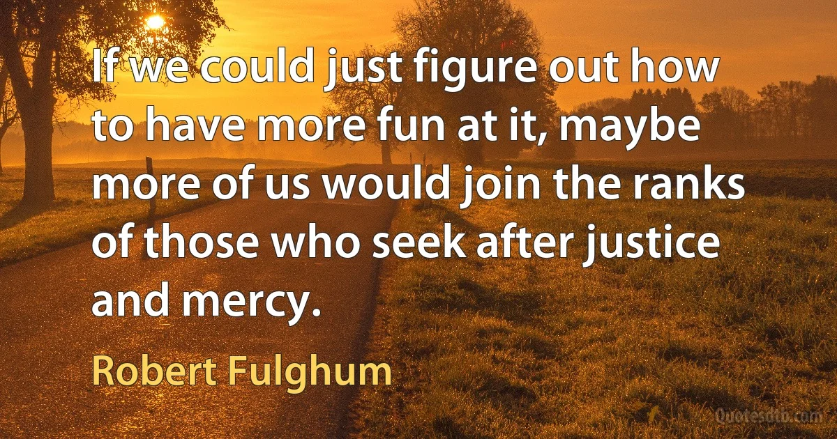 If we could just figure out how to have more fun at it, maybe more of us would join the ranks of those who seek after justice and mercy. (Robert Fulghum)