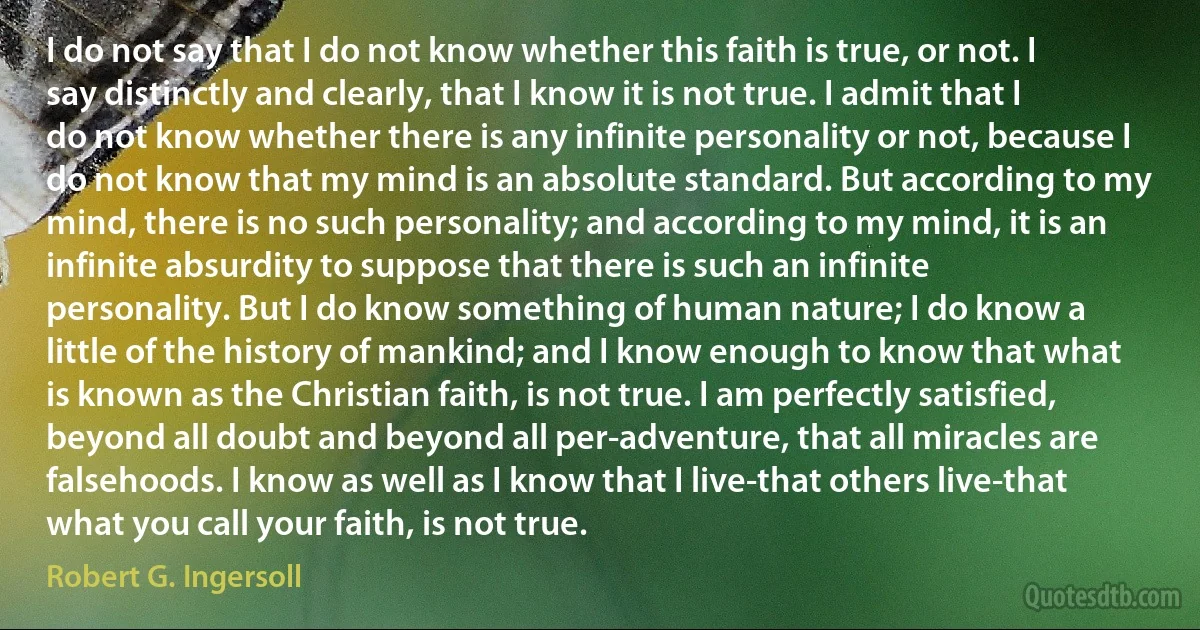 I do not say that I do not know whether this faith is true, or not. I say distinctly and clearly, that I know it is not true. I admit that I do not know whether there is any infinite personality or not, because I do not know that my mind is an absolute standard. But according to my mind, there is no such personality; and according to my mind, it is an infinite absurdity to suppose that there is such an infinite personality. But I do know something of human nature; I do know a little of the history of mankind; and I know enough to know that what is known as the Christian faith, is not true. I am perfectly satisfied, beyond all doubt and beyond all per-adventure, that all miracles are falsehoods. I know as well as I know that I live-that others live-that what you call your faith, is not true. (Robert G. Ingersoll)