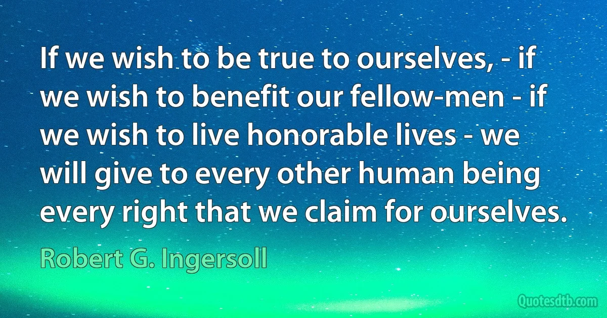 If we wish to be true to ourselves, - if we wish to benefit our fellow-men - if we wish to live honorable lives - we will give to every other human being every right that we claim for ourselves. (Robert G. Ingersoll)