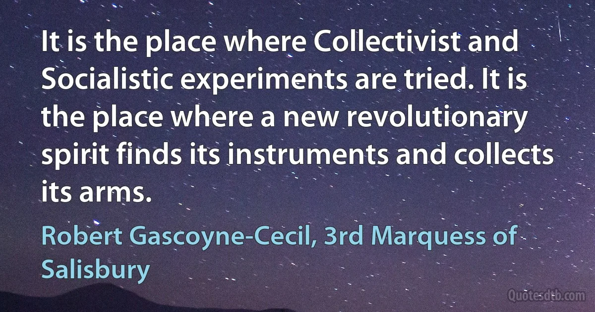 It is the place where Collectivist and Socialistic experiments are tried. It is the place where a new revolutionary spirit finds its instruments and collects its arms. (Robert Gascoyne-Cecil, 3rd Marquess of Salisbury)