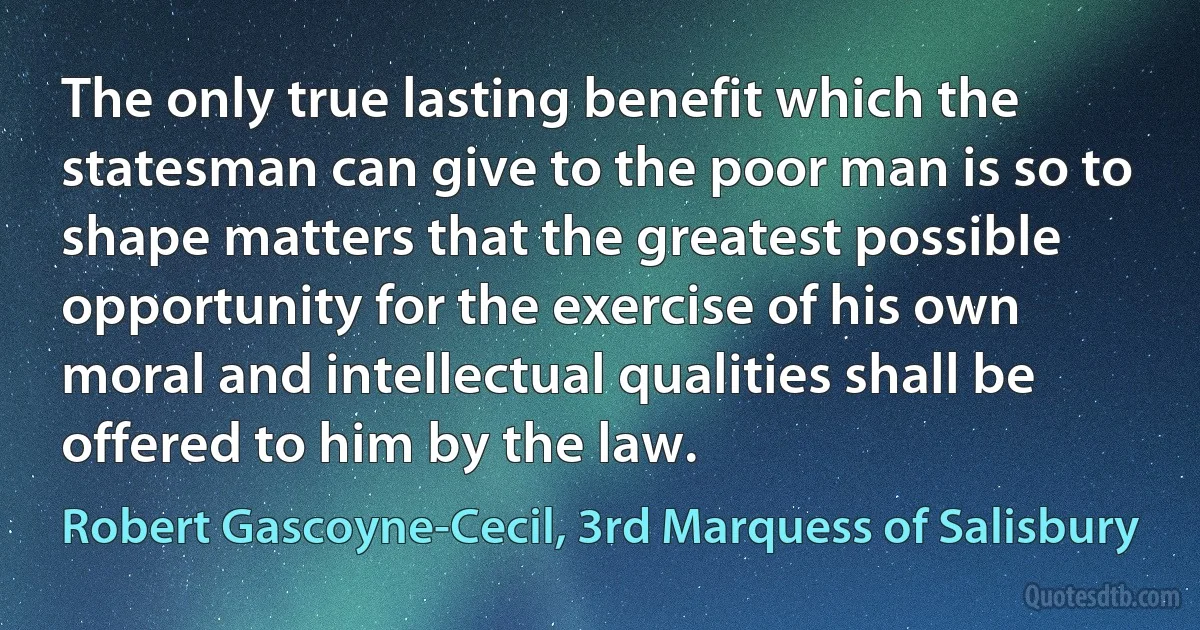 The only true lasting benefit which the statesman can give to the poor man is so to shape matters that the greatest possible opportunity for the exercise of his own moral and intellectual qualities shall be offered to him by the law. (Robert Gascoyne-Cecil, 3rd Marquess of Salisbury)