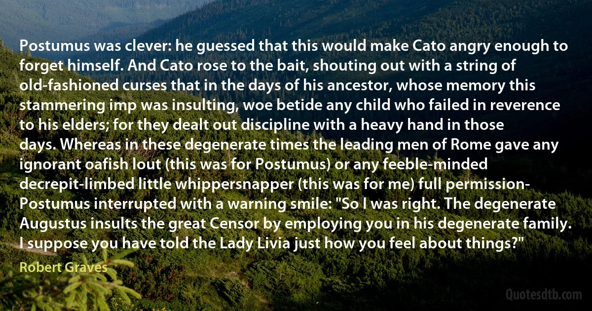 Postumus was clever: he guessed that this would make Cato angry enough to forget himself. And Cato rose to the bait, shouting out with a string of old-fashioned curses that in the days of his ancestor, whose memory this stammering imp was insulting, woe betide any child who failed in reverence to his elders; for they dealt out discipline with a heavy hand in those days. Whereas in these degenerate times the leading men of Rome gave any ignorant oafish lout (this was for Postumus) or any feeble-minded decrepit-limbed little whippersnapper (this was for me) full permission-
Postumus interrupted with a warning smile: "So I was right. The degenerate Augustus insults the great Censor by employing you in his degenerate family. I suppose you have told the Lady Livia just how you feel about things?" (Robert Graves)