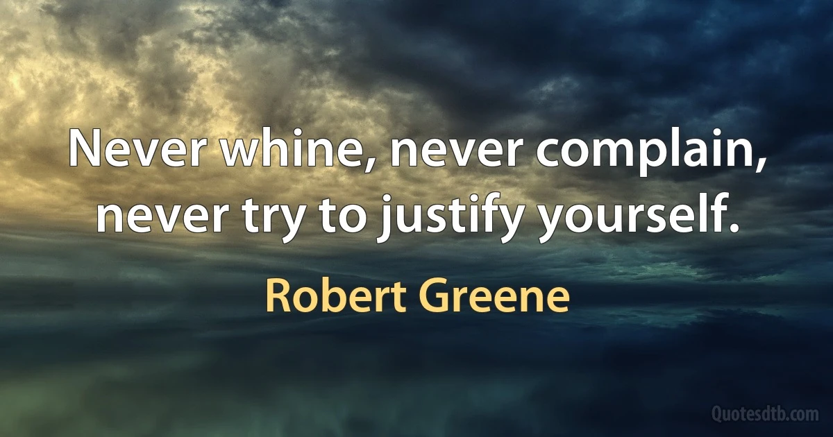 Never whine, never complain, never try to justify yourself. (Robert Greene)