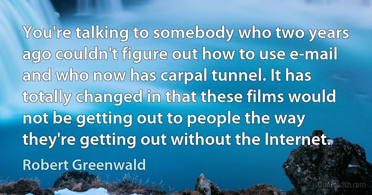 You're talking to somebody who two years ago couldn't figure out how to use e-mail and who now has carpal tunnel. It has totally changed in that these films would not be getting out to people the way they're getting out without the Internet. (Robert Greenwald)