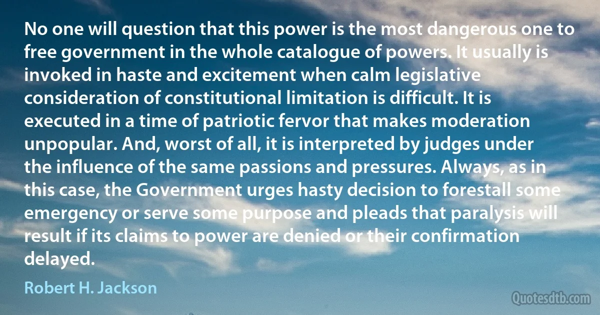 No one will question that this power is the most dangerous one to free government in the whole catalogue of powers. It usually is invoked in haste and excitement when calm legislative consideration of constitutional limitation is difficult. It is executed in a time of patriotic fervor that makes moderation unpopular. And, worst of all, it is interpreted by judges under the influence of the same passions and pressures. Always, as in this case, the Government urges hasty decision to forestall some emergency or serve some purpose and pleads that paralysis will result if its claims to power are denied or their confirmation delayed. (Robert H. Jackson)