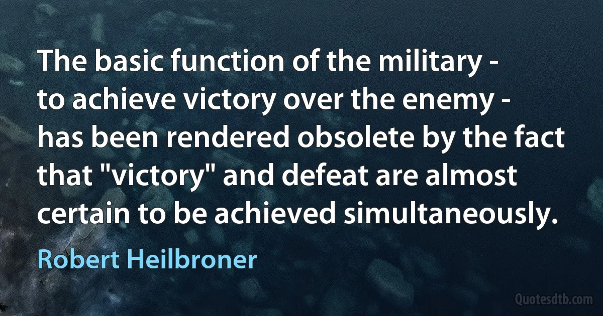 The basic function of the military - to achieve victory over the enemy - has been rendered obsolete by the fact that "victory" and defeat are almost certain to be achieved simultaneously. (Robert Heilbroner)