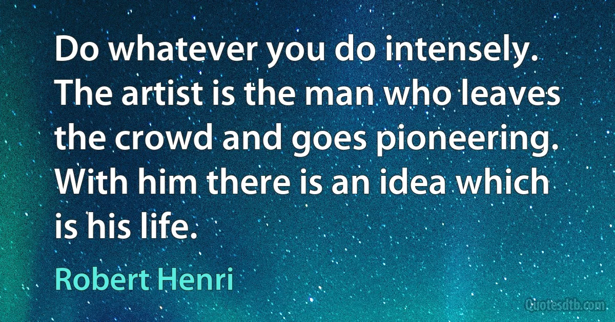 Do whatever you do intensely. The artist is the man who leaves the crowd and goes pioneering. With him there is an idea which is his life. (Robert Henri)