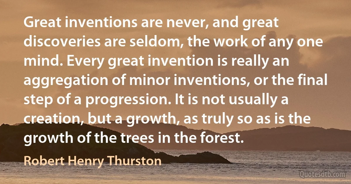 Great inventions are never, and great discoveries are seldom, the work of any one mind. Every great invention is really an aggregation of minor inventions, or the final step of a progression. It is not usually a creation, but a growth, as truly so as is the growth of the trees in the forest. (Robert Henry Thurston)