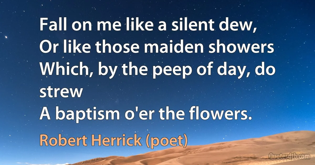 Fall on me like a silent dew,
Or like those maiden showers
Which, by the peep of day, do strew
A baptism o'er the flowers. (Robert Herrick (poet))