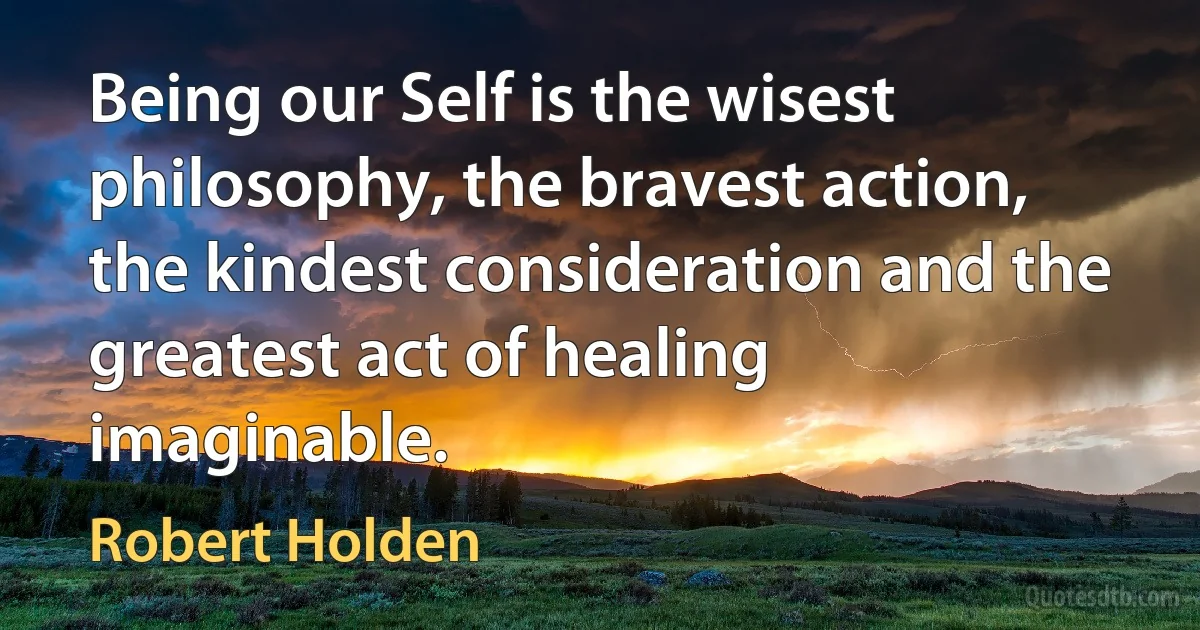 Being our Self is the wisest philosophy, the bravest action, the kindest consideration and the greatest act of healing imaginable. (Robert Holden)