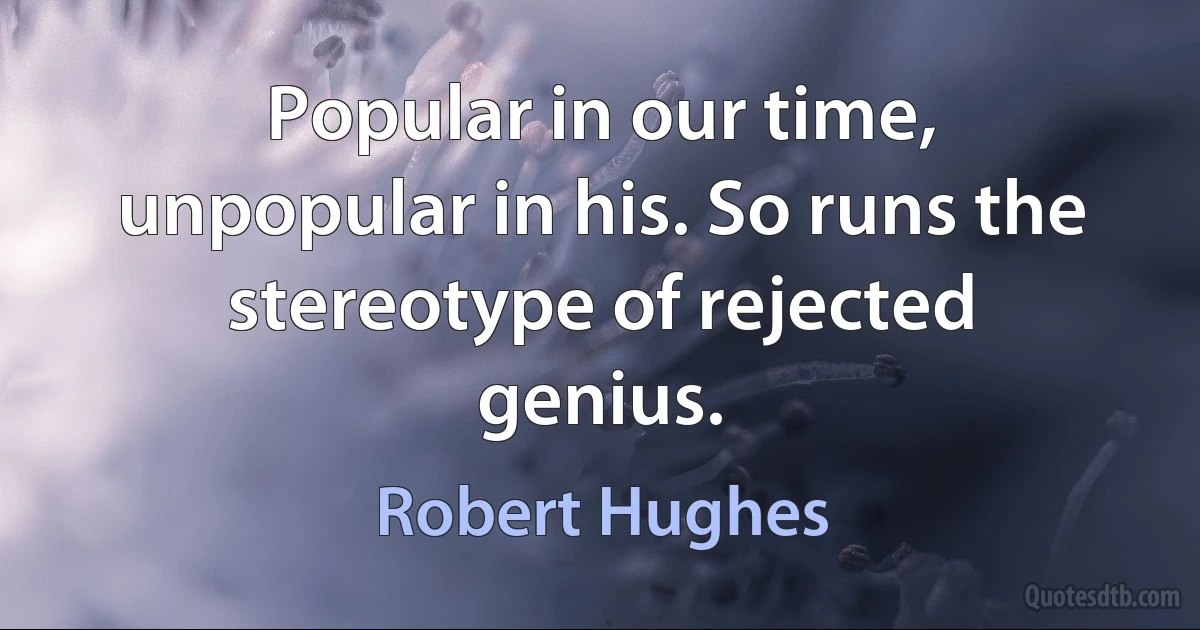 Popular in our time, unpopular in his. So runs the stereotype of rejected genius. (Robert Hughes)