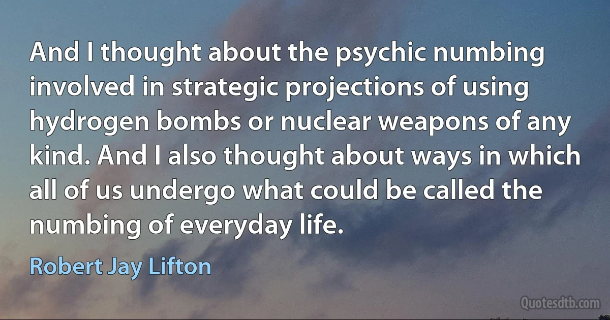 And I thought about the psychic numbing involved in strategic projections of using hydrogen bombs or nuclear weapons of any kind. And I also thought about ways in which all of us undergo what could be called the numbing of everyday life. (Robert Jay Lifton)