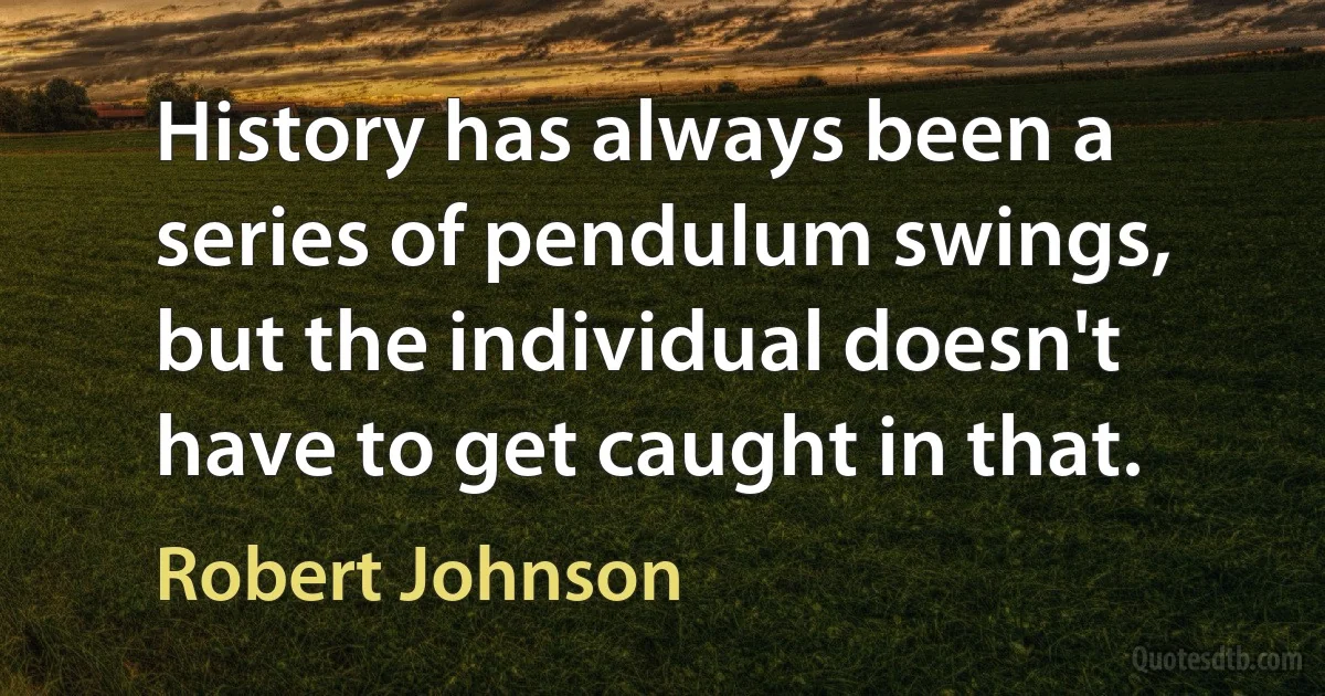 History has always been a series of pendulum swings, but the individual doesn't have to get caught in that. (Robert Johnson)