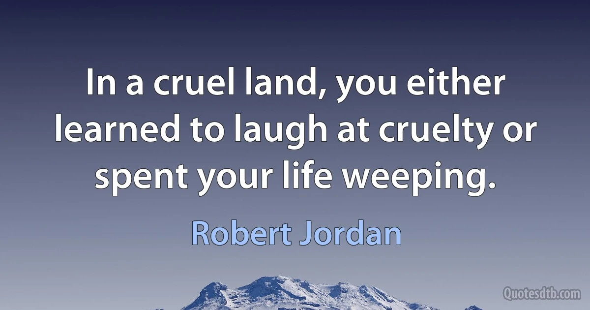 In a cruel land, you either learned to laugh at cruelty or spent your life weeping. (Robert Jordan)