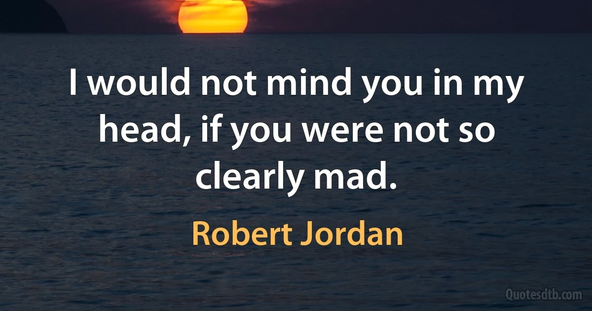 I would not mind you in my head, if you were not so clearly mad. (Robert Jordan)