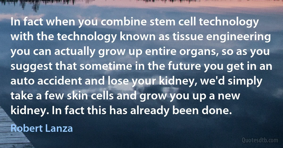 In fact when you combine stem cell technology with the technology known as tissue engineering you can actually grow up entire organs, so as you suggest that sometime in the future you get in an auto accident and lose your kidney, we'd simply take a few skin cells and grow you up a new kidney. In fact this has already been done. (Robert Lanza)