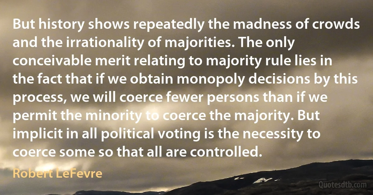 But history shows repeatedly the madness of crowds and the irrationality of majorities. The only conceivable merit relating to majority rule lies in the fact that if we obtain monopoly decisions by this process, we will coerce fewer persons than if we permit the minority to coerce the majority. But implicit in all political voting is the necessity to coerce some so that all are controlled. (Robert LeFevre)