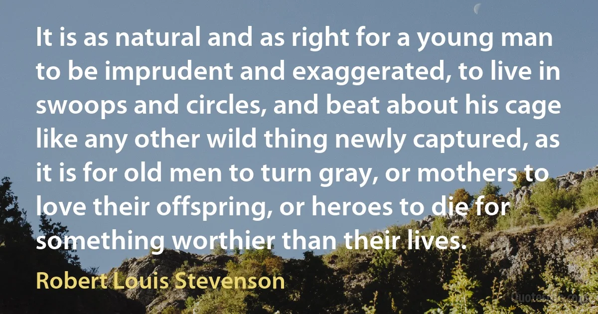 It is as natural and as right for a young man to be imprudent and exaggerated, to live in swoops and circles, and beat about his cage like any other wild thing newly captured, as it is for old men to turn gray, or mothers to love their offspring, or heroes to die for something worthier than their lives. (Robert Louis Stevenson)