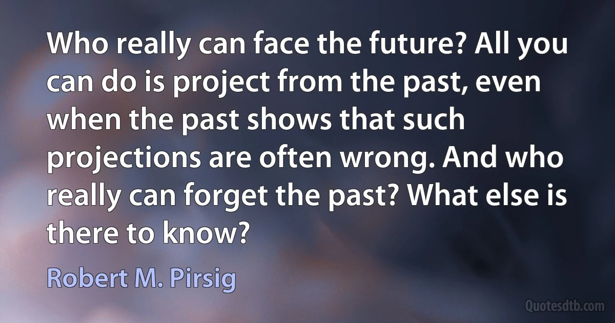 Who really can face the future? All you can do is project from the past, even when the past shows that such projections are often wrong. And who really can forget the past? What else is there to know? (Robert M. Pirsig)