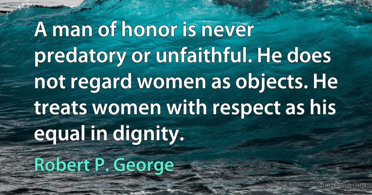 A man of honor is never predatory or unfaithful. He does not regard women as objects. He treats women with respect as his equal in dignity. (Robert P. George)