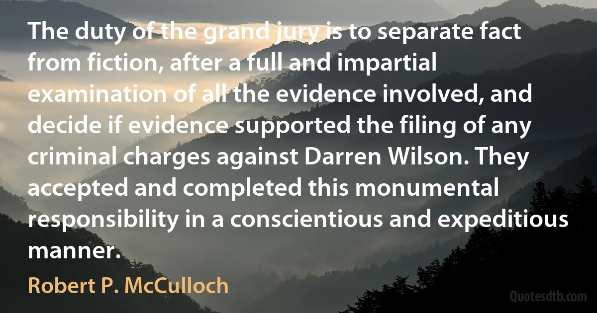 The duty of the grand jury is to separate fact from fiction, after a full and impartial examination of all the evidence involved, and decide if evidence supported the filing of any criminal charges against Darren Wilson. They accepted and completed this monumental responsibility in a conscientious and expeditious manner. (Robert P. McCulloch)