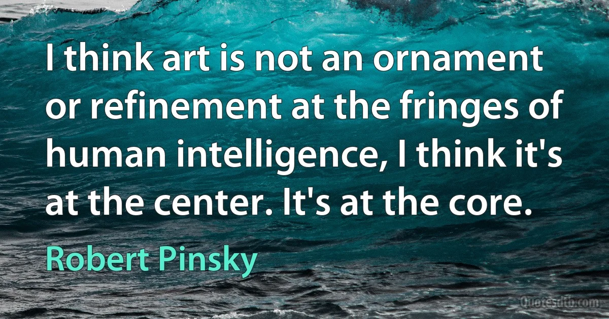 I think art is not an ornament or refinement at the fringes of human intelligence, I think it's at the center. It's at the core. (Robert Pinsky)