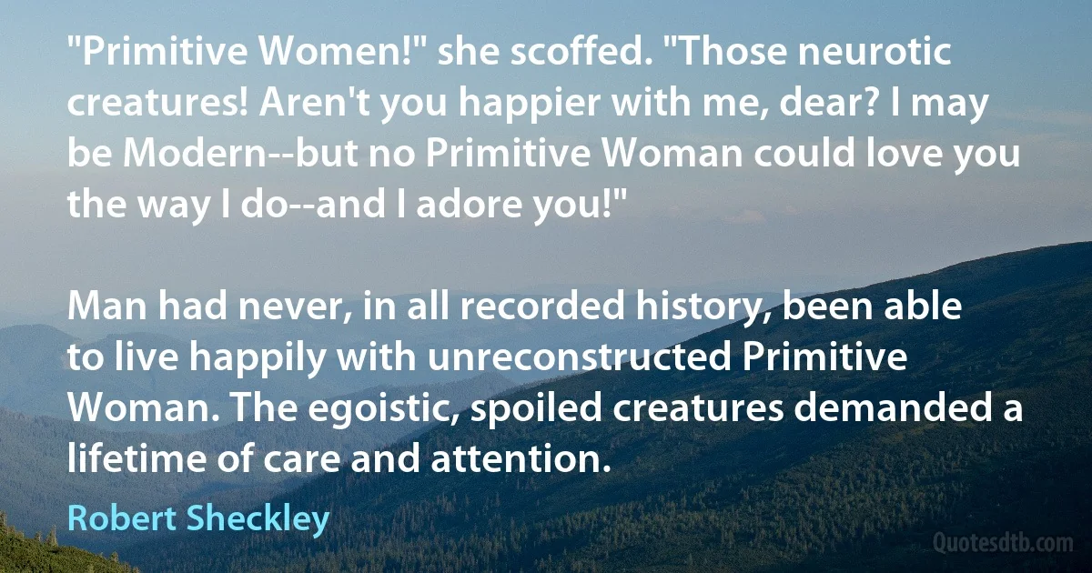 "Primitive Women!" she scoffed. "Those neurotic creatures! Aren't you happier with me, dear? I may be Modern--but no Primitive Woman could love you the way I do--and I adore you!"

Man had never, in all recorded history, been able to live happily with unreconstructed Primitive Woman. The egoistic, spoiled creatures demanded a lifetime of care and attention. (Robert Sheckley)