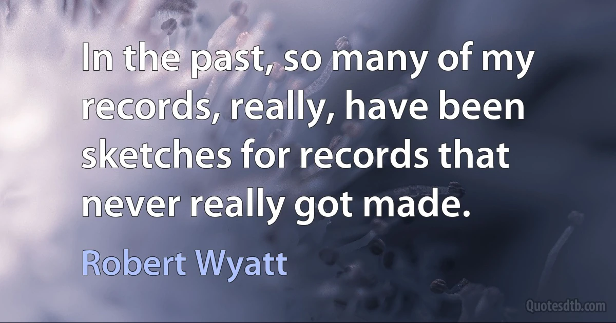 In the past, so many of my records, really, have been sketches for records that never really got made. (Robert Wyatt)