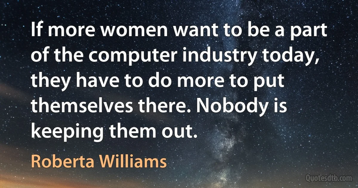 If more women want to be a part of the computer industry today, they have to do more to put themselves there. Nobody is keeping them out. (Roberta Williams)