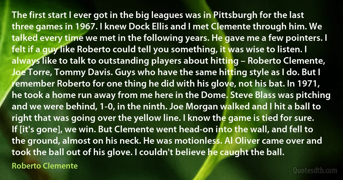 The first start I ever got in the big leagues was in Pittsburgh for the last three games in 1967. I knew Dock Ellis and I met Clemente through him. We talked every time we met in the following years. He gave me a few pointers. I felt if a guy like Roberto could tell you something, it was wise to listen. I always like to talk to outstanding players about hitting – Roberto Clemente, Joe Torre, Tommy Davis. Guys who have the same hitting style as I do. But I remember Roberto for one thing he did with his glove, not his bat. In 1971, he took a home run away from me here in the Dome. Steve Blass was pitching and we were behind, 1-0, in the ninth. Joe Morgan walked and I hit a ball to right that was going over the yellow line. I know the game is tied for sure. If [it's gone], we win. But Clemente went head-on into the wall, and fell to the ground, almost on his neck. He was motionless. Al Oliver came over and took the ball out of his glove. I couldn't believe he caught the ball. (Roberto Clemente)