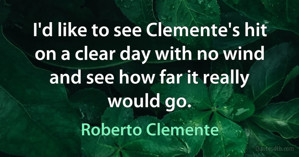 I'd like to see Clemente's hit on a clear day with no wind and see how far it really would go. (Roberto Clemente)