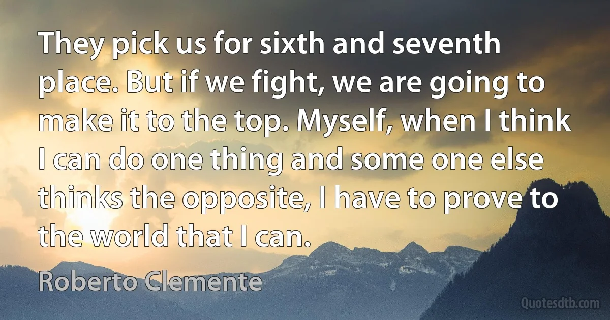 They pick us for sixth and seventh place. But if we fight, we are going to make it to the top. Myself, when I think I can do one thing and some one else thinks the opposite, I have to prove to the world that I can. (Roberto Clemente)