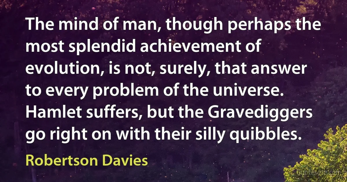 The mind of man, though perhaps the most splendid achievement of evolution, is not, surely, that answer to every problem of the universe. Hamlet suffers, but the Gravediggers go right on with their silly quibbles. (Robertson Davies)