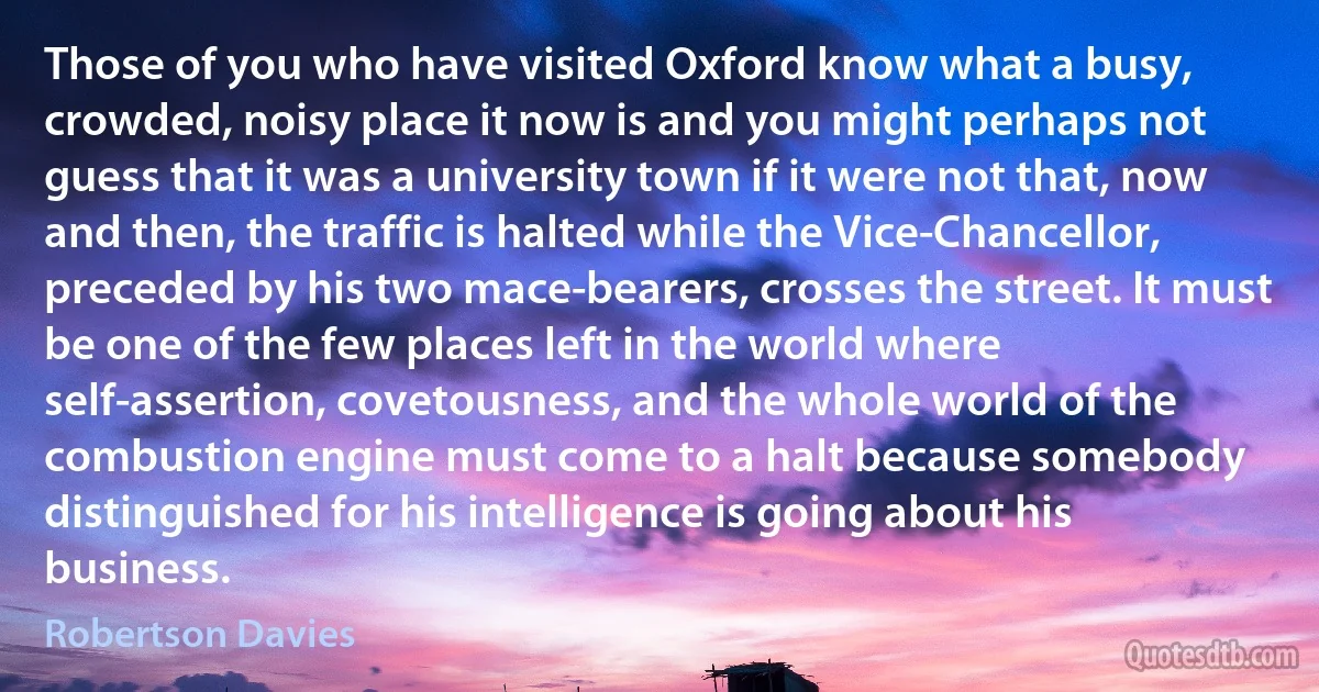 Those of you who have visited Oxford know what a busy, crowded, noisy place it now is and you might perhaps not guess that it was a university town if it were not that, now and then, the traffic is halted while the Vice-Chancellor, preceded by his two mace-bearers, crosses the street. It must be one of the few places left in the world where self-assertion, covetousness, and the whole world of the combustion engine must come to a halt because somebody distinguished for his intelligence is going about his business. (Robertson Davies)