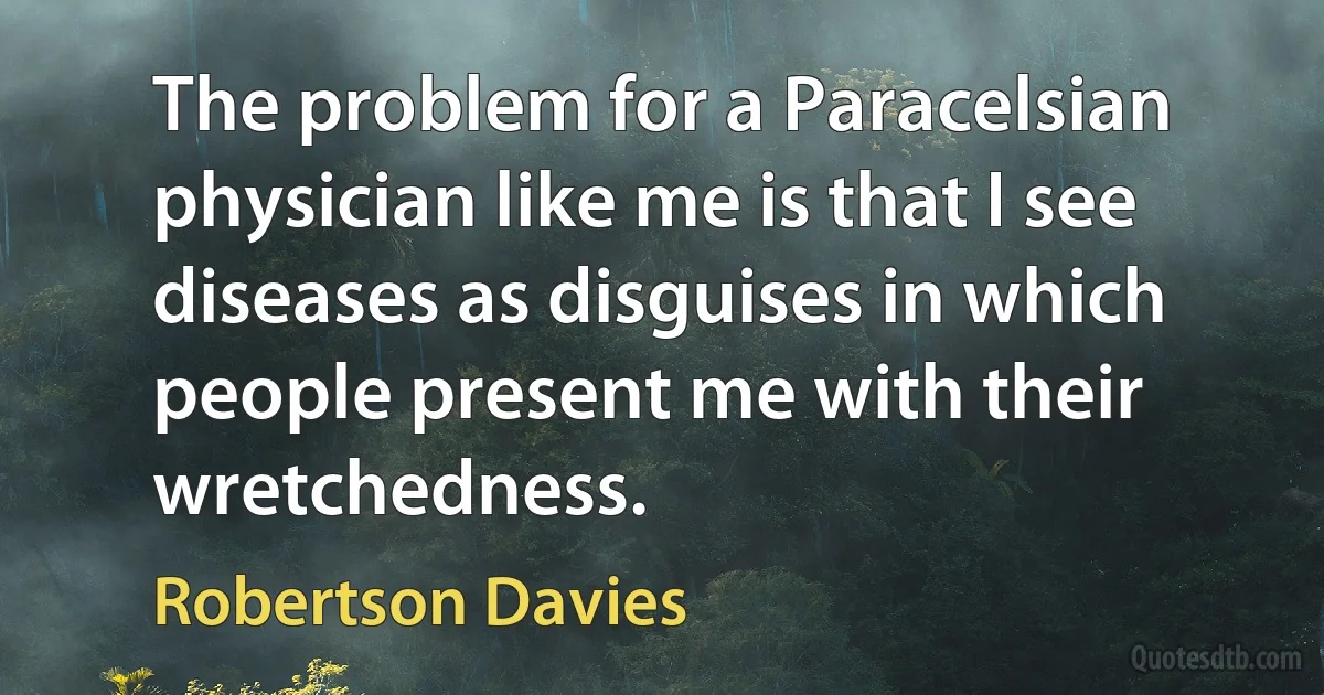 The problem for a Paracelsian physician like me is that I see diseases as disguises in which people present me with their wretchedness. (Robertson Davies)