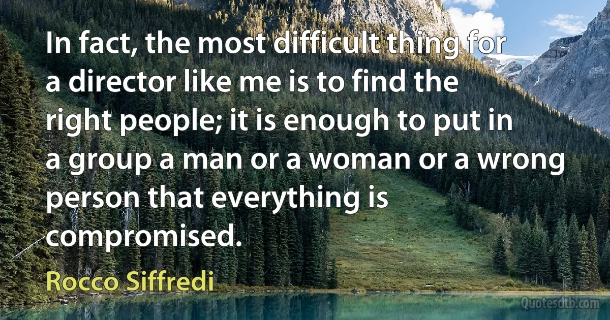 In fact, the most difficult thing for a director like me is to find the right people; it is enough to put in a group a man or a woman or a wrong person that everything is compromised. (Rocco Siffredi)