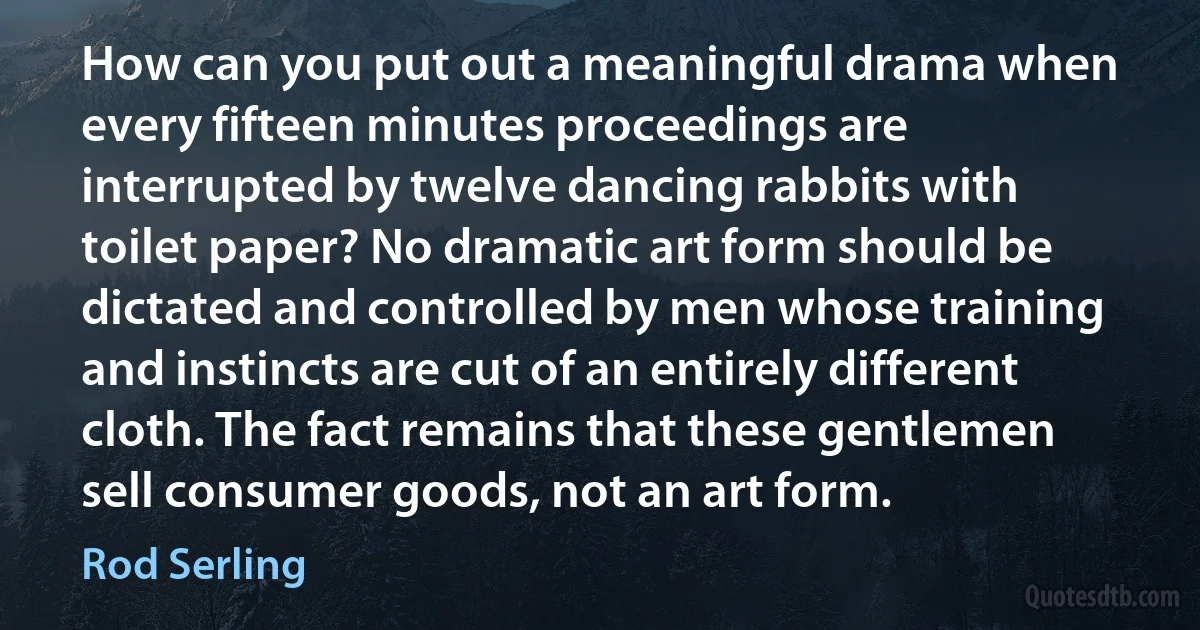 How can you put out a meaningful drama when every fifteen minutes proceedings are interrupted by twelve dancing rabbits with toilet paper? No dramatic art form should be dictated and controlled by men whose training and instincts are cut of an entirely different cloth. The fact remains that these gentlemen sell consumer goods, not an art form. (Rod Serling)