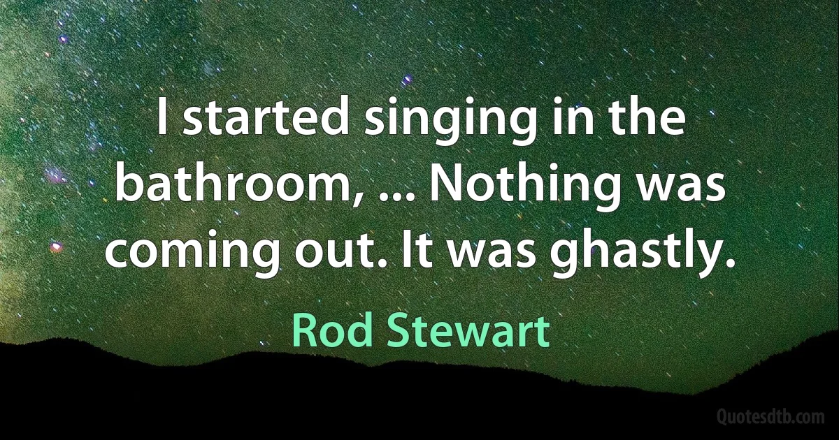 I started singing in the bathroom, ... Nothing was coming out. It was ghastly. (Rod Stewart)