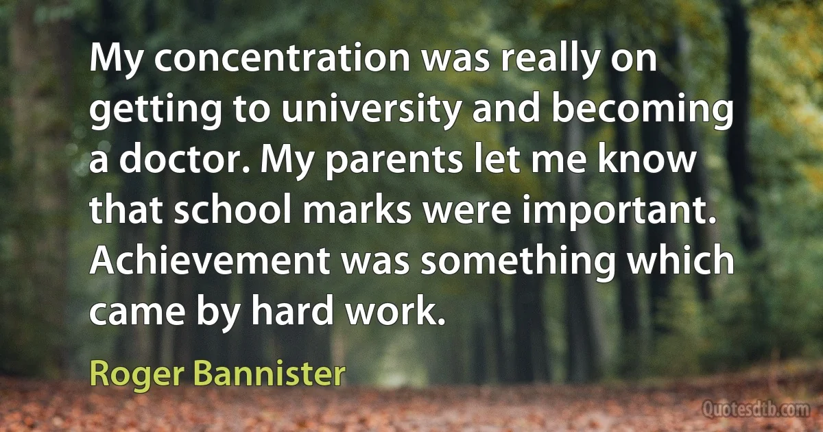 My concentration was really on getting to university and becoming a doctor. My parents let me know that school marks were important. Achievement was something which came by hard work. (Roger Bannister)