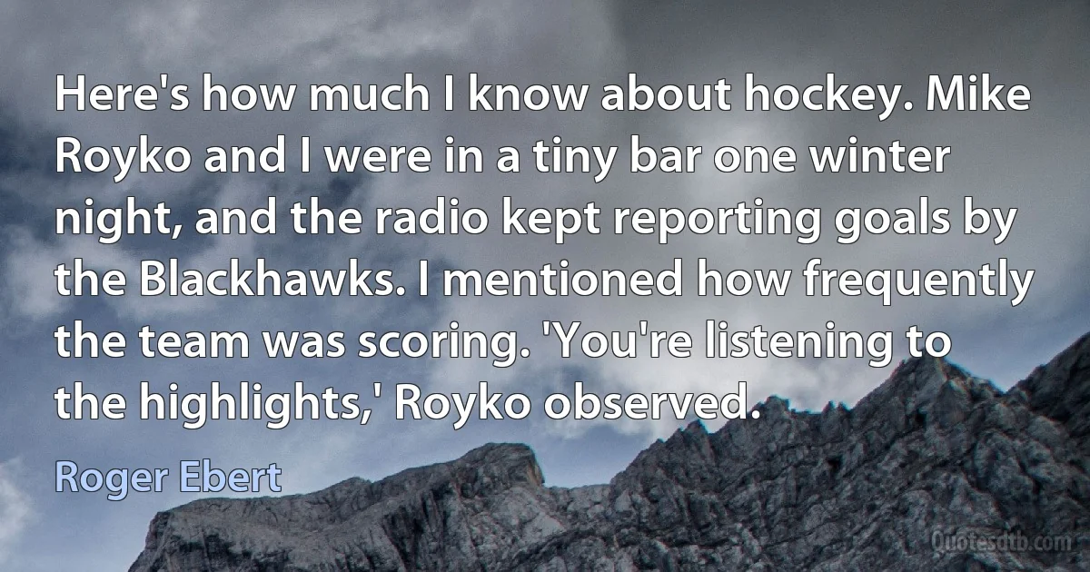 Here's how much I know about hockey. Mike Royko and I were in a tiny bar one winter night, and the radio kept reporting goals by the Blackhawks. I mentioned how frequently the team was scoring. 'You're listening to the highlights,' Royko observed. (Roger Ebert)