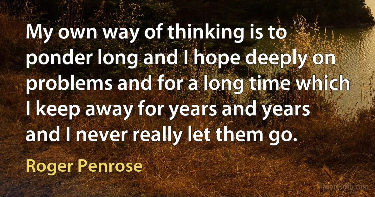 My own way of thinking is to ponder long and I hope deeply on problems and for a long time which I keep away for years and years and I never really let them go. (Roger Penrose)