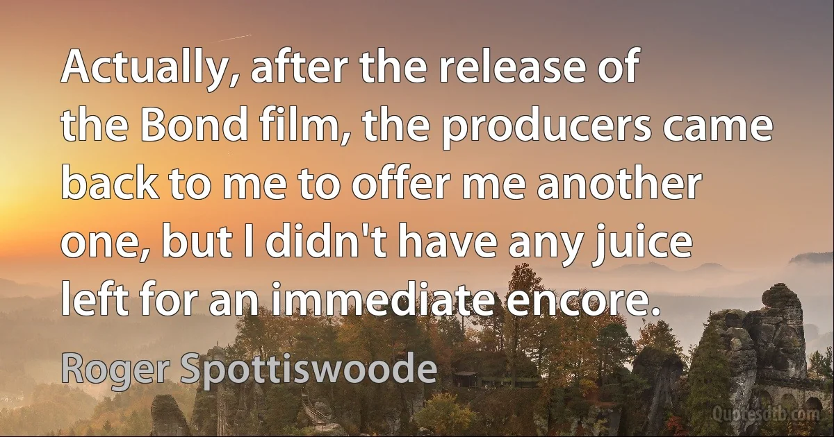 Actually, after the release of the Bond film, the producers came back to me to offer me another one, but I didn't have any juice left for an immediate encore. (Roger Spottiswoode)