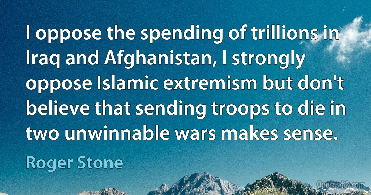 I oppose the spending of trillions in Iraq and Afghanistan, I strongly oppose Islamic extremism but don't believe that sending troops to die in two unwinnable wars makes sense. (Roger Stone)