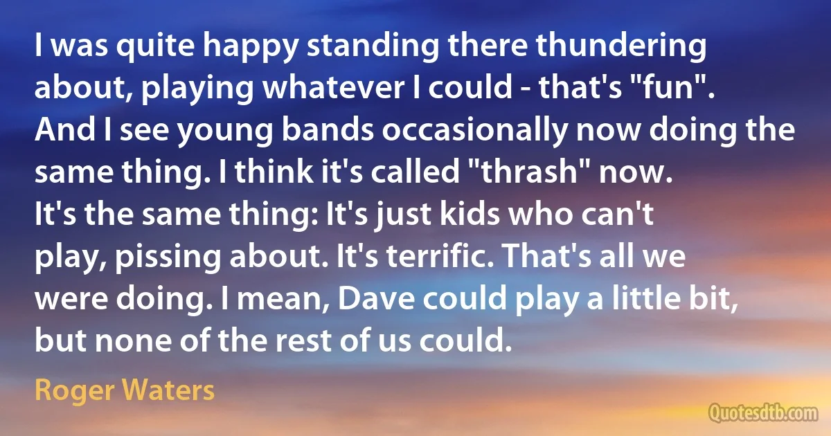 I was quite happy standing there thundering about, playing whatever I could - that's "fun". And I see young bands occasionally now doing the same thing. I think it's called "thrash" now. It's the same thing: It's just kids who can't play, pissing about. It's terrific. That's all we were doing. I mean, Dave could play a little bit, but none of the rest of us could. (Roger Waters)