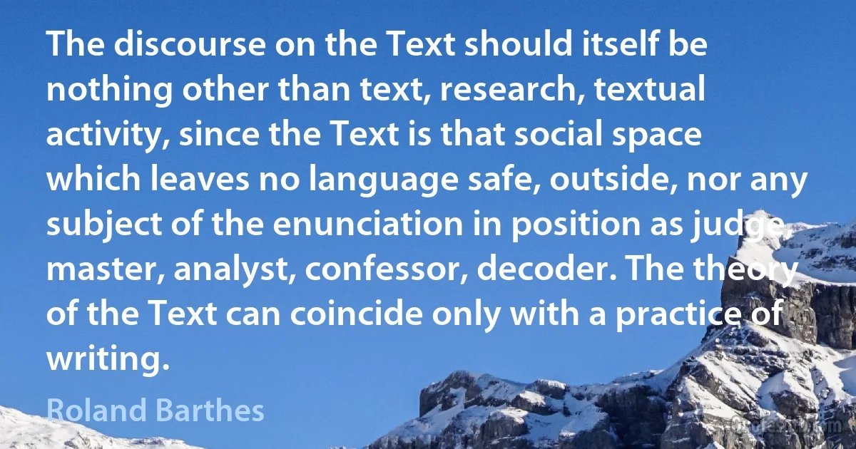 The discourse on the Text should itself be nothing other than text, research, textual activity, since the Text is that social space which leaves no language safe, outside, nor any subject of the enunciation in position as judge, master, analyst, confessor, decoder. The theory of the Text can coincide only with a practice of writing. (Roland Barthes)