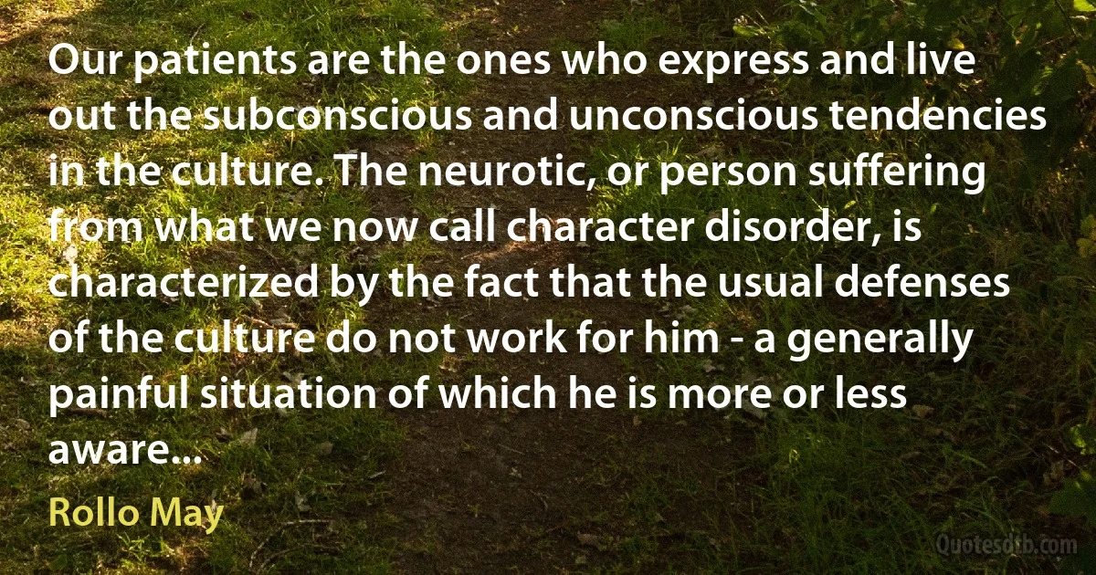 Our patients are the ones who express and live out the subconscious and unconscious tendencies in the culture. The neurotic, or person suffering from what we now call character disorder, is characterized by the fact that the usual defenses of the culture do not work for him - a generally painful situation of which he is more or less aware... (Rollo May)