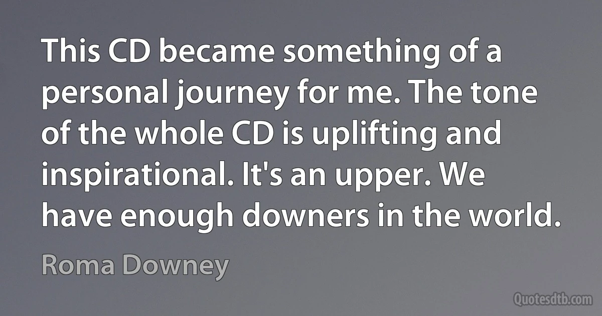 This CD became something of a personal journey for me. The tone of the whole CD is uplifting and inspirational. It's an upper. We have enough downers in the world. (Roma Downey)