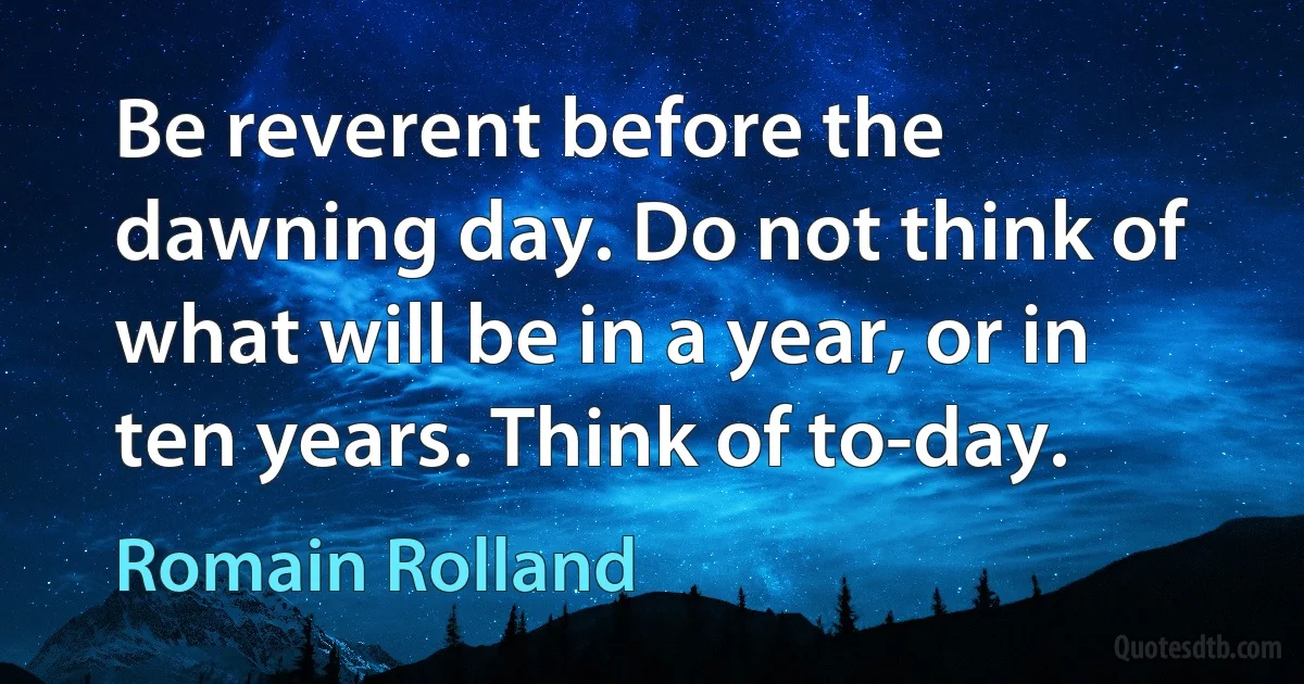 Be reverent before the dawning day. Do not think of what will be in a year, or in ten years. Think of to-day. (Romain Rolland)