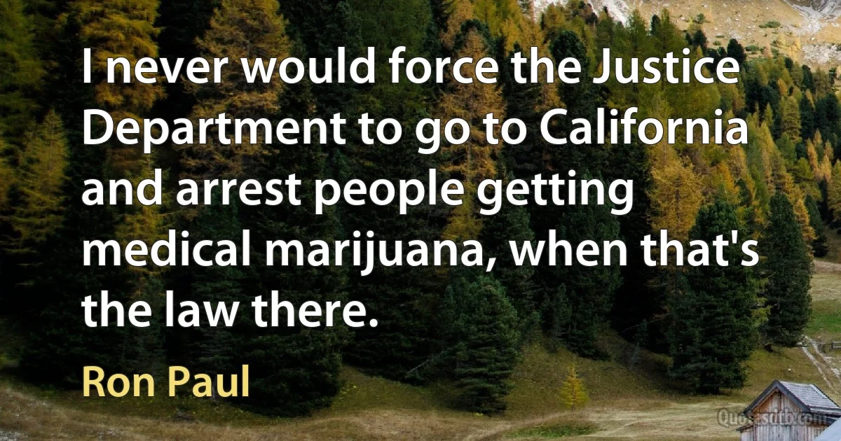 I never would force the Justice Department to go to California and arrest people getting medical marijuana, when that's the law there. (Ron Paul)